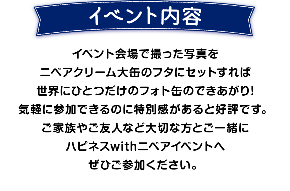 こちらのイベントは イベント会場で撮った写真をニベアクリーム大缶のフタにセットして世界にひとつだけのフォト缶を作成するイベントです。 大切な方とご一緒にハピネスwithニベアイベントへ ぜひご参加ください。