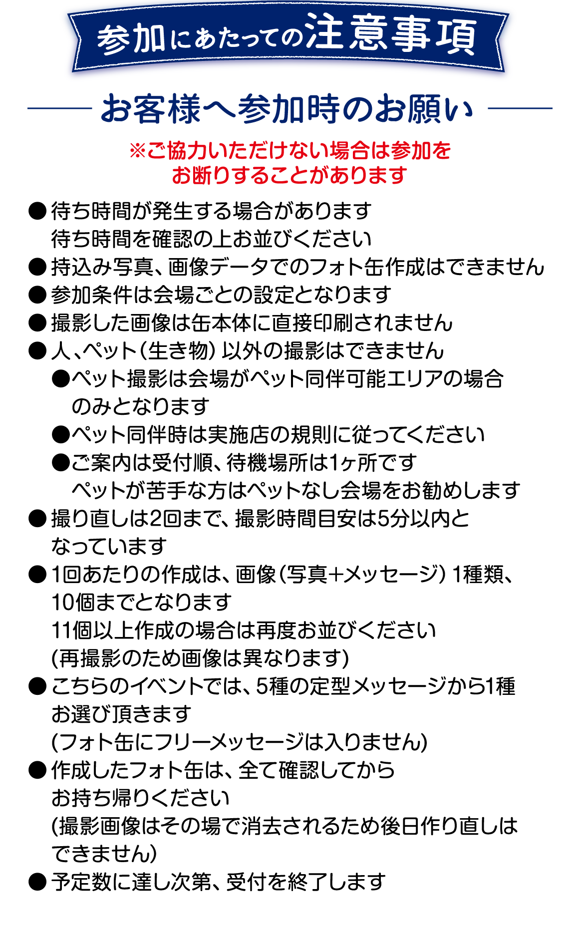 参加にあたっての注意事項です。 ご協力いただけない場合は参加をお断りすることがあります。 ●待ち時間が発生する場合があります ●持ち込み写真、画像データでのフォト缶作成はできません ●撮影した画像は缶本体に直接印刷されません ●人、ペット以外の撮影はできません ●ペット撮影は会場がペット同伴可能エリアの場合のみ、実施店の規則に従ってください。 ●撮り直しは2回まで、撮影時間目安は5分以内となります ●1回あたりの作成は画像1種類、10個までとなります ●こちらのイベントでは5種の定型メッセージから1種お選びいただきます フォト缶にフリーメッセージは入りません ●作成したフォト缶はすべて確認してからお持ち帰りください 撮影画像は削除されるため後日作り直しはできません ●予定数に達し次第、受付を終了します