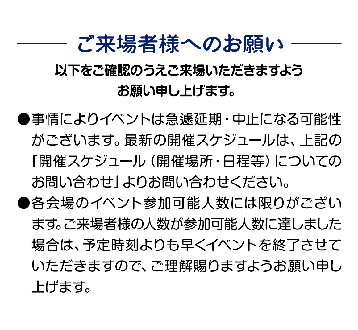 ご来場様様へのお願い 事情によりイベントは急遽延期・中止となる可能性がございます。 各会場のイベント参加可能人数には限りがございます。 予定時刻よりも早くイベントを終了させていただく場合もございますので ご理解賜りますようお願い申し上げます。