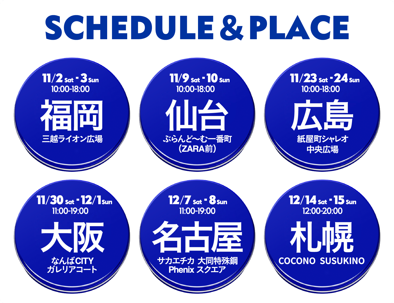 11/2-3　博多会場　三越ライオン広場 11/9-10　仙台会場　ぶらんど～む一番町 11/23-24　広島会場　紙屋町シャレオ中央広場 11/30-12/1　大阪会場　なんばガレリアコート 12/7-8　名古屋会場　サカエチカ大同特殊鋼フェニックススクエア 12/14-15　札幌会場　ここのすすきの