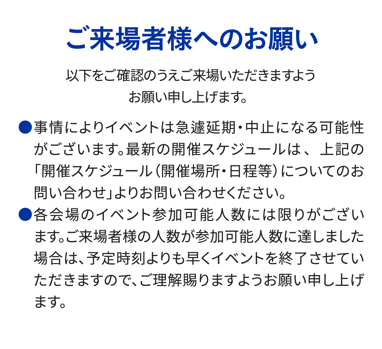 ご来場様様へのお願い 事情によりイベントは急遽延期・中止となる可能性がございます。 各会場のイベント参加可能人数には限りがございます。 予定時刻よりも早くイベントを終了させていただく場合もございますのでご理解賜りますようお願い申し上げます。