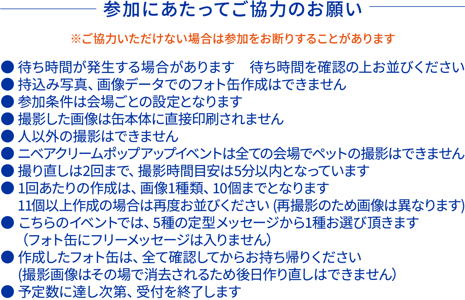 参加にあたってご協力のお願いです。 ご協力いただけない場合は参加をお断りすることがあります。 ●待ち時間が発生する場合があります ●持ち込み写真、画像データでのフォト缶作成はできません ●撮影した画像は缶本体に直接印刷されません ●人以外の撮影はできません ●ニベアクリームポップアップイベントは全ての会場でペットの撮影はできません ●撮り直しは2回まで、撮影時間目安は5分以内となります ●1回あたりの作成は画像1種類、10個までとなります ●こちらのイベントでは5種の定型メッセージから1種お選びいただきます フォト缶にフリーメッセージは入りません ●作成したフォト缶はすべて確認してからお持ち帰りください 撮影画像は削除されるため後日作り直しはできません ●予定数に達し次第、受付を終了します